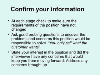 Confirm your information At each stage check to make sure the requirements of the position have not changed Ask good probing questions to uncover the problems and concerns this position would be responsible to solve.  “You only sell what the customer wants” State your interest in the position and did the interviewer have any concerns that would keep you from moving forward. Address any concerns brought up 