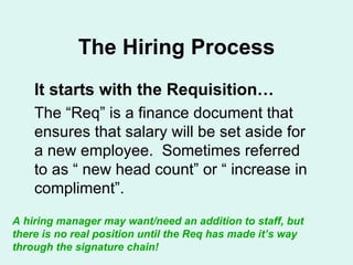 The Hiring Process It starts with the Requisition… The “Req” is a finance document that ensures that salary will be set aside for a new employee.  Sometimes referred to as “ new head count” or “ increase in compliment”. A hiring manager may want/need an addition to staff, but there is no real position until the Req has made it’s way through the signature chain! 