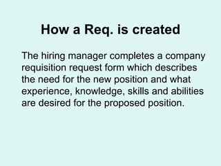 How a Req. is created The hiring manager completes a company requisition request form which describes the need for the new position and what experience, knowledge, skills and abilities are desired for the proposed position.  