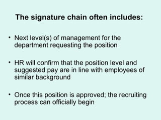 The signature chain often includes: Next level(s) of management for the department requesting the position HR will confirm that the position level and suggested pay are in line with employees of similar background Once this position is approved; the recruiting process can officially begin 