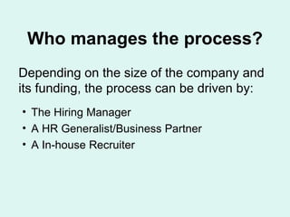Who manages the process? Depending on the size of the company and its funding, the process can be driven by:  The Hiring Manager A HR Generalist/Business Partner A In-house Recruiter 