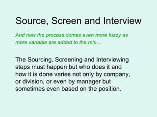 Source, Screen and Interview And now the process comes even more fuzzy as more variable are added to the mix…   The Sourcing, Screening and Interviewing steps must happen but who does it and how it is done varies not only by company, or division, or even by manager but sometimes even based on the position.  