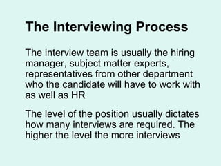 The Interviewing Process The interview team is usually the hiring manager, subject matter experts, representatives from other department who the candidate will have to work with as well as HR  The level of the position usually dictates how many interviews are required. The higher the level the more interviews 