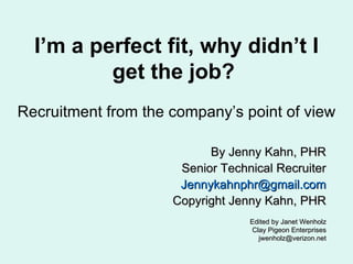 I’m a perfect fit, why didn’t I get the job?  Recruitment from the company’s point of view By Jenny Kahn, PHR Senior Technical Recruiter [email_address] Copyright Jenny Kahn, PHR Edited by Janet Wenholz Clay Pigeon Enterprises [email_address] 