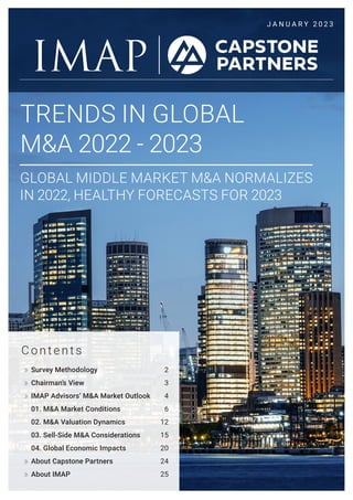 J A N U A R Y 2 0 2 3
TRENDS IN GLOBAL
M&A 2022 - 2023
GLOBAL MIDDLE MARKET M&A NORMALIZES
IN 2022, HEALTHY FORECASTS FOR 2023
C o n t e n t s
Survey Methodology 2
Chairman’s View 3
IMAP Advisors’ M&A Market Outlook 4
01. M&A Market Conditions 6
02. M&A Valuation Dynamics 12
03. Sell-Side M&A Considerations 15
04. Global Economic Impacts 20
About Capstone Partners 24
About IMAP 25
 