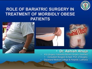 ROLE OF BARIATRIC SURGERY IN
TREATMENT OF MORBIDLY OBESE
PATIENTS
• Dr. Ashish AhujaDr. Ashish Ahuja
• M.S (Surgery), Fellowship Bariatric Surgery, (Australia)M.S (Surgery), Fellowship Bariatric Surgery, (Australia)
• Consultant Surgeon & Asst. Prof. of Surgery,Consultant Surgeon & Asst. Prof. of Surgery,
• Dayanand Medical College & Hospital, LudhianaDayanand Medical College & Hospital, Ludhiana
 