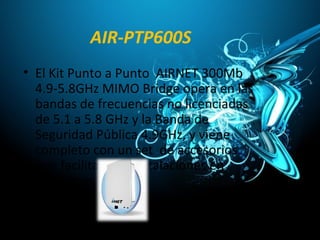 AIR-PTP600S
• El Kit Punto a Punto AIRNET 300Mb
4.9-5.8GHz MIMO Bridge opera en las
bandas de frecuencias no licenciadas
de 5.1 a 5.8 GHz y la Banda de
Seguridad Pública 4.9GHz, y viene
completo con un set de accesorios
que facilitan las instalaciones en
exteriores.
 