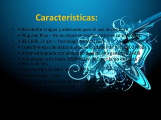 Características:
• • Resistente al agua y adecuado para el uso al aire libre
• • Plug and Play – No se requiere configuraciones complicadas
• • IEEE 802.11 a/n – Tecnología MIMO (2x2)
• • Transferencias de datos a altas velocidades de hasta 300 Mbps
• • Antena integrada con polaridad dual de alta ganancia 24dBi
• • Alta potencia de hasta 30dBm/1W. Alcance largo de hasta 25
millas o 40 Km.
• • Soporta 64/128 WEP, WPA y WPA2
• • Latencia baja < 2ms
• • Control de la potencia de transmisión (Cada 1 dB)
• • Control de ancho de banda
• • Soporta multicas para aplicaciones de Video vigilancia
 