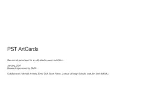 PST ArtCards
Geo-social game layer for a multi-sited museum exhibition

January, 2011
Research sponsored by BMW

Collaborators: Michael Annetta, Emily Duff, Scott Fisher, Joshua McVeigh-Schultz, and Jen Stein (MEML)
 