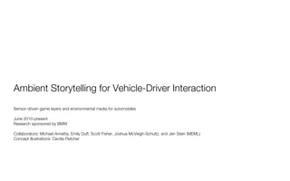 Ambient Storytelling for Vehicle-Driver Interaction
Sensor-driven game layers and environmental media for automobiles

June 2010-present
Research sponsored by BMW

Collaborators: Michael Annetta, Emily Duff, Scott Fisher, Joshua McVeigh-Schultz, and Jen Stein (MEML)
Concept Illustrations: Cecilia Fletcher
 