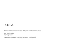 PEG LA
Pervasive and Environmental Gaming (PEG) meetup and playtesting group

June, 2010 - present
http://peg-la.com

Collaborators: Sarah Brin (USC) and Celia Pearce (Georgia Tech)
 