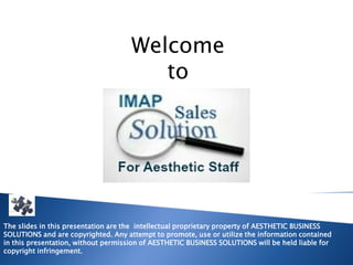 Welcome
                                        to




The slides in this presentation are the intellectual proprietary property of AESTHETIC BUSINESS
SOLUTIONS and are copyrighted. Any attempt to promote, use or utilize the information contained
in this presentation, without permission of AESTHETIC BUSINESS SOLUTIONS will be held liable for
copyright infringement.
 