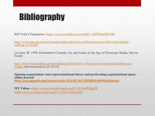 Bibliography 
Bill Viola’s Emergence- https://www.youtube.com/watch?v=RTPf6mHKYD0 
http://www.tate.org.uk/art/research-publications/the-sublime/rina-arya-bill-viola-and-the- sublime-r1141441 
Lovejoy, M. 1990, Postmodern Currents: Art and Artists in the Age of Electronic Media, Steven Foster. 
http://www.theguardian.com/artanddesign/2014/mar/13/hito-steyerl-video-installations-ica- london (last accessed on 25.10.14) 
Spacing organization: non-representational theory and performing organizational space- online journal http://org.sagepub.com/content/early/2011/03/18/1350508411401946.abstract 
MY Videos –https://www.youtube.com/watch?v=fv9ukRQbaZE 
https://www.youtube.com/watch?v=T8WLlG8rwhM 
