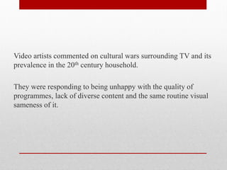 Video artists commented on cultural wars surrounding TV and its prevalence in the 20th century household. 
They were responding to being unhappy with the quality of programmes, lack of diverse content and the same routine visual sameness of it.  