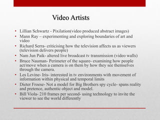 •Lillian Schwartz - Pixilation(video produced abstract images) 
•Mann Ray – experimenting and exploring boundaries of art and video 
•Richard Serra- criticising how the television affects us as viewers (television delivers people) 
•Nam Jun Paik- altered live broadcast tv transmission (video walls) 
•Bruce Nauman- Perimeter of the square- examining how people act/move when a camera is on them by how they see themselves through the camera. 
•Les Levine- Iris- interested in tv environments with movement of information within physical and temporal limits 
•Dieter Froese- Not a model for Big Brothers spy cycle- spans reality and pretence, authentic object and model. 
•Bill Viola- 210 frames per second- using technology to invite the viewer to see the world differently 
Video Artists  