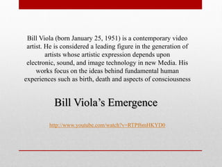Bill Viola’s Emergence 
http://www.youtube.com/watch?v=RTPf6mHKYD0 
Bill Viola (born January 25, 1951) is a contemporary video artist. He is considered a leading figure in the generation of artists whose artistic expression depends upon electronic, sound, and image technology in new Media. His works focus on the ideas behind fundamental human experiences such as birth, death and aspects of consciousness  