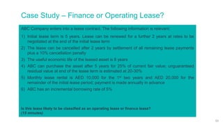 Case Study – Finance or Operating Lease?
ABC Company enters into a lease contract. The following information is relevant:
1) Initial lease term is 5 years. Lease can be renewed for a further 2 years at rates to be
negotiated at the end of the initial lease term
2) The lease can be cancelled after 2 years by settlement of all remaining lease payments
plus a 10% cancellation penalty
3) The useful economic life of the leased asset is 8 years
4) ABC can purchase the asset after 5 years for 25% of current fair value; unguaranteed
residual value at end of the lease term is estimated at 20-30%
5) Monthly lease rental is AED 10,000 for the 1st two years and AED 20,000 for the
remainder of the initial lease period; payment is made annually in advance
6) ABC has an incremental borrowing rate of 5%
Is this lease likely to be classified as an operating lease or finance lease?
(15 minutes)
11
 