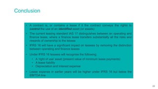 Conclusion
• A contract is, or contains a lease if it the contract conveys the rights to
control the use of an identified asset (or assets)
• The current leasing standard IAS 17 distinguishes between an operating and
finance lease, where a finance lease transfers substantially all the risks and
rewards of ownership to the lessee
• IFRS 16 will have a significant impact on lessees by removing the distinction
between operating and finance leases
• Under IFRS 16 lessees will recognise the following:
• A ‘right of use’ asset (present value of minimum lease payments)
• A lease liability
• Depreciation and interest expense
• Lease expense in earlier years will be higher under IFRS 16 but below the
EBITDA line
22
 