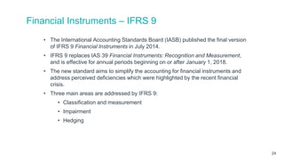 Financial Instruments – IFRS 9
• The International Accounting Standards Board (IASB) published the final version
of IFRS 9 Financial Instruments in July 2014.
• IFRS 9 replaces IAS 39 Financial Instruments: Recognition and Measurement,
and is effective for annual periods beginning on or after January 1, 2018.
• The new standard aims to simplify the accounting for financial instruments and
address perceived deficiencies which were highlighted by the recent financial
crisis.
• Three main areas are addressed by IFRS 9:
• Classification and measurement
• Impairment
• Hedging
24
 