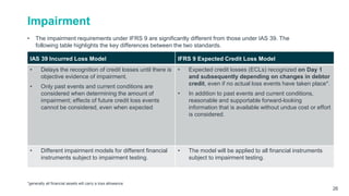 Impairment
• The impairment requirements under IFRS 9 are significantly different from those under IAS 39. The
following table highlights the key differences between the two standards.
*generally all financial assets will carry a loss allowance
26
IAS 39 Incurred Loss Model IFRS 9 Expected Credit Loss Model
• Delays the recognition of credit losses until there is
objective evidence of impairment.
• Only past events and current conditions are
considered when determining the amount of
impairment; effects of future credit loss events
cannot be considered, even when expected
• Expected credit losses (ECLs) recognized on Day 1
and subsequently depending on changes in debtor
credit, even if no actual loss events have taken place*.
• In addition to past events and current conditions,
reasonable and supportable forward-looking
information that is available without undue cost or effort
is considered.
• Different impairment models for different financial
instruments subject to impairment testing.
• The model will be applied to all financial instruments
subject to impairment testing.
 