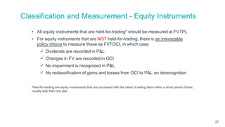 Classification and Measurement - Equity Instruments
• All equity instruments that are held-for-trading* should be measured at FVTPL
• For equity instruments that are NOT held-for-trading, there is an irrevocable
policy choice to measure those as FVTOCI, in which case
 Dividends are recorded in P&L
 Changes in FV are recorded in OCI
 No impairment is recognized in P&L
 No reclassification of gains and losses from OCI to P&L on derecognition
*held-for-trading are equity investments that are purchased with the intent of selling them within a short period of time,
usually less than one year
27
 