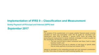 Implementation of IFRS 9 – Classification and Measurement
Solely Payment of Principal and Interest (SPPI) test
September 2017
Note:
The purpose of this questionnaire is to assess whether financial assets currently
classified as “loans and receivables” under IAS 39 qualify for “amortised cost”
classification under IFRS 9 (effective 1 January 2018), which will enable the
accounting and measurement to remain relatively unchanged. In order to qualify for
this classification the following conditions must be met:
• The loan must be held to collect contractual cash flows (“held to collect
business model”); and
• Contractual terms give rise to collection of cash flows on specific dates
that are solely payments of principal and interest (SPPI).
Interest is calculated on the outstanding principal and must represent consideration
for ONLY time value of money and credit (including liquidity) risk.
 