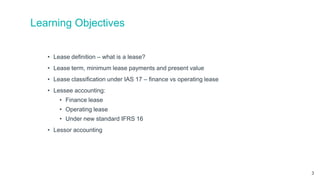 Learning Objectives
• Lease definition – what is a lease?
• Lease term, minimum lease payments and present value
• Lease classification under IAS 17 – finance vs operating lease
• Lessee accounting:
• Finance lease
• Operating lease
• Under new standard IFRS 16
• Lessor accounting
3
 
