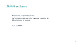 Definition - Lease
A contract is, or contains a lease if:
the contract conveys the rights to control the use of an
identified asset (or assets)
(IFRS 16 Leases)
4
 