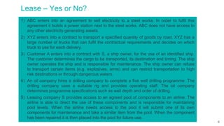 Lease – Yes or No?
1) ABC enters into an agreement to sell electricity to a steel works. In order to fulfil this
agreement it builds a power station next to the steel works. ABC does not have access to
any other electricity generating assets.
2) XYZ enters into a contract to transport a specified quantity of goods by road. XYZ has a
large number of trucks that can fulfil the contractual requirements and decides on which
truck to use for each delivery.
3) Customer A enters into a contract with S, a ship owner, for the use of an identified ship.
The customer determines the cargo to be transported, its destination and timing. The ship
owner operates the ship and is responsible for maintenance. The ship owner can refuse
to transport certain items (e.g. explosives, arms) and can restrict transportation to high
risk destinations or through dangerous waters.
4) An oil company hires a drilling company to complete a five well drilling programme. The
drilling company uses a suitable rig and provides operating staff. The oil company
determines programme specifications such as well depth and order of drilling.
5) Leasing company S provides access to an agreed pool of components to an airline. The
airline is able to direct the use of these components and is responsible for maintaining
pool levels. When the airline needs access to the pool it will submit one of its own
components for maintenance and take a similar item from the pool. When the component
has been repaired it is then placed into the pool for future use.
6
 