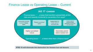 Finance Lease vs Operating Lease – Current
Finance lease – “…a lease that transfers substantially all the
risks and rewards incidental to ownership of an asset”
Ownership transfer
at end of lease
term
Present value of
minimum lease
payments substantially
all of fair value
IFRS 16 will eliminate the distinction for lessees but not lessors
Operating lease – “…a lease other than a finance lease”
“Bargain purchase”
option
Lease term for
major part of
economic life
Highly specialised
nature
Secondary period
below market rent
IAS 17 -Leases
9
 