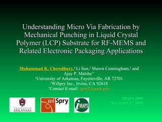 Understanding Micro Via Fabrication by Mechanical Punching in Liquid Crystal Polymer (LCP) Substrate for RF-MEMS and Related Electronic Packaging Applications Mohammad K. Chowdhury, 1  Li Sun, 2  Shawn Cunningham, 2  and Ajay P. Malshe 1* 1 University of Arkansas, Fayetteville, AR 72701 2 WiSpry Inc., Irvine, CA 92618 * Contact E-mail:  [email_address] IMAPS 2009 November 3 rd , 2009 