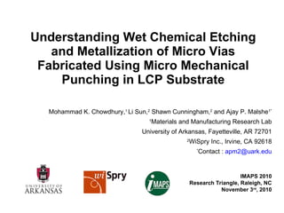 Understanding Wet Chemical Etching and Metallization of Micro Vias Fabricated Using Micro Mechanical Punching in LCP Substrate Mohammad K. Chowdhury, 1  Li Sun, 2  Shawn Cunningham, 2  and Ajay P. Malshe 1* 1 Materials and Manufacturing Research Lab University of Arkansas, Fayetteville, AR 72701 2 WiSpry Inc., Irvine, CA 92618 * Contact :  [email_address] IMAPS 2010 Research Triangle, Raleigh, NC November 3 rd , 2010 