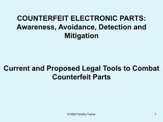 COUNTERFEIT ELECTRONIC PARTS:
   Awareness, Avoidance, Detection and
               Mitigation



Current and Proposed Legal Tools to Combat
             Counterfeit Parts



                 © 2009 Timothy Trainer   1
 