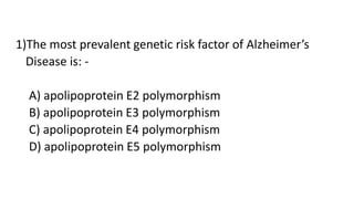 1)The most prevalent genetic risk factor of Alzheimer’s
Disease is: -
A) apolipoprotein E2 polymorphism
B) apolipoprotein E3 polymorphism
C) apolipoprotein E4 polymorphism
D) apolipoprotein E5 polymorphism
 