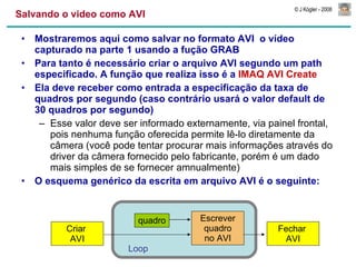 Salvando o video como AVI Mostraremos aqui como salvar no formato AVI  o vídeo capturado na parte 1 usando a fução GRAB Para tanto é necessário criar o arquivo AVI segundo um path especificado. A função que realiza isso é a  IMAQ AVI Create Ela deve receber como entrada a especificação da taxa de quadros por segundo (caso contrário usará o valor default de 30 quadros por segundo) Esse valor deve ser informado externamente, via painel frontal, pois nenhuma função oferecida permite lê-lo diretamente da câmera (você pode tentar procurar mais informações através do driver da câmera fornecido pelo fabricante, porém é um dado mais simples de se fornecer amnualmente) O esquema genérico da escrita em arquivo AVI é o seguinte: Criar  AVI Escrever quadro no AVI Fechar  AVI quadro Loop   