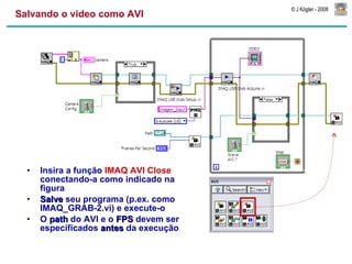 Salvando o video como AVI Insira a função  IMAQ AVI Close  conectando-a como indicado na figura Salve  seu programa (p.ex. como IMAQ_GRAB-2.vi) e execute-o O  path  do AVI e o  FPS  devem ser especificados  antes  da execução 