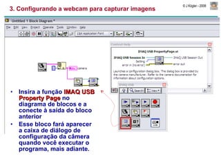 3. Configurando a webcam para capturar imagens Insira a função  IMAQ USB Property Page  no diagrama de blocos e a conecte à saída do bloco anterior Esse bloco fará aparecer a caixa de diálogo de configuração da câmera quando você executar o programa, mais adiante. 