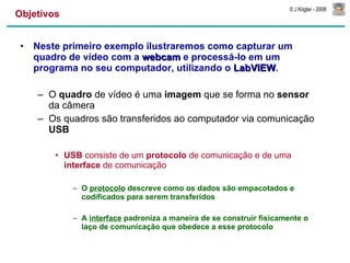 Objetivos Neste primeiro exemplo ilustraremos como capturar um quadro de vídeo com a  webcam  e processá-lo em um programa no seu computador, utilizando o  LabVIEW . O  quadro  de vídeo é uma  imagem  que se forma no  sensor  da câmera Os quadros são transferidos ao computador via comunicação  USB USB  consiste de um  protocolo  de comunicação e de uma  interface  de comunicação O  protocolo  descreve como os dados são empacotados e codificados para serem transferidos A  interface  padroniza a maneira de se construir fisicamente o laço de comunicação que obedece a esse protocolo 