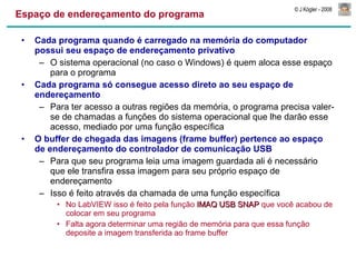 Espaço de endereçamento do programa Cada programa quando é carregado na memória do computador possui seu espaço de endereçamento privativo O sistema operacional (no caso o Windows) é quem aloca esse espaço para o programa Cada programa só consegue acesso direto ao seu espaço de endereçamento Para ter acesso a outras regiões da memória, o programa precisa valer-se de chamadas a funções do sistema operacional que lhe darão esse acesso, mediado por uma função específica O buffer de chegada das imagens (frame buffer) pertence ao espaço de endereçamento do controlador de comunicação USB Para que seu programa leia uma imagem guardada ali é necessário que ele transfira essa imagem para seu próprio espaço de endereçamento Isso é feito através da chamada de uma função específica No LabVIEW isso é feito pela função  IMAQ USB SNAP  que você acabou de colocar em seu programa Falta agora determinar uma região de memória para que essa função deposite a imagem transferida ao frame buffer 
