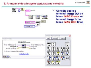 5. Armazenando a imagem capturada na memória Conecte agora o terminal  Image Out  do bloco  IMAQ Create  ao terminal  Image In  do bloco  IMAQ USB  Snap 