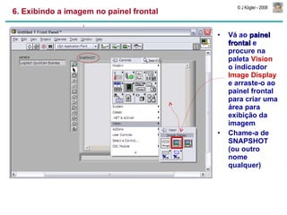 6. Exibindo a imagem no painel frontal Vá ao  painel frontal  e procure na paleta  Vision  o indicador  Image Display  e arraste-o ao painel frontal para criar uma área para exibição da imagem Chame-a de SNAPSHOT (ou outro nome qualquer) 