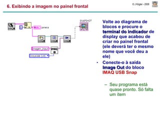 6. Exibindo a imagem no painel frontal Volte ao diagrama de blocos e procure o  terminal do indicador  de display que acabou de criar no painel frontal (ele deverá ter o mesmo nome que você deu a ele) Conecte-o à saída  Image Out  do bloco  IMAQ USB Snap Seu programa está quase pronto. Só falta um ítem 