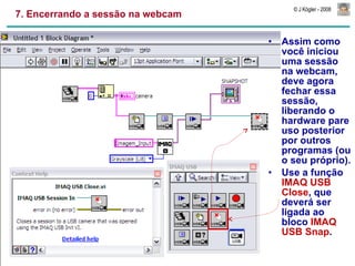 7. Encerrando a sessão na webcam Assim como você iniciou uma sessão na webcam, deve agora fechar essa sessão, liberando o hardware pare uso posterior por outros programas (ou o seu próprio). Use a função  IMAQ USB Close , que deverá ser ligada ao bloco  IMAQ USB Snap . 