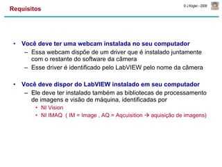 Requisitos Você deve ter uma webcam instalada no seu computador Essa webcam dispõe de um driver que é instalado juntamente com o restante do software da câmera Esse driver é identificado pelo LabVIEW pelo nome da câmera Você deve dispor do LabVIEW instalado em seu computador Ele deve ter instalado também as bibliotecas de processamento de imagens e visão de máquina, identificadas por NI Vision NI IMAQ  ( IM = Image , AQ = Aqcuisition    aquisição de imagens) 