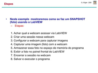 Etapas Neste exemplo  mostraremos como se faz um SNAPSHOT (foto) usando o LabVIEW Etapas: 1. Achar qual a webcam acessar via LabVIEW 2. Criar uma sessão nessa webcam 3. Configurar a webcam para capturar imagens 4. Capturar uma imagem (foto) com a webcam 5. Armazenar essa foto no espaço de memória do programa 6. Exibir a foto no painel frontal do LabVIEW 7. Encerrar a sessão na webcam 8. Salvar e executar o programa 