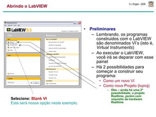 Abrindo o LabVIEW Preliminares Lembrando, os programas construidos com o LabVIEW são denominados VI’s (isto é,  Virtual Instruments ) Ao executar o LabVIEW, você irá se deparar com esse painel Há 2 possibilidades para começar a construir seu programa: Como um novo VI Como novo Projeto (lvproj) Obs – ainda há uma 3ª  possibilidade, o projeto Realtime, porém com requisito de hardware Realtime Selecione:  Blank VI Esta será nossa opção neste exemplo . 