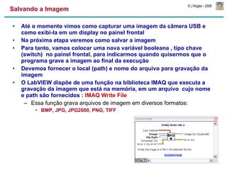 Salvando a Imagem Até o momento vimos como capturar uma imagem da câmera USB e como exibi-la em um display no painel frontal Na próxima etapa veremos como salvar a imagem Para tanto, vamos colocar uma nova variável booleana , tipo chave (switch)  no painel frontal, para indicarmos quando quisermos que o programa grave a imagem ao final da execução Devemos fornecer o local (path) e nome do arquivo para gravação da imagem O LabVIEW dispõe de uma função na biblioteca IMAQ que executa a gravação da imagem que está na memória, em um arquivo  cujo nome e path são fornecidos :  IMAQ Write File Essa função grava arquivos de imagem em diversos formatos:  BMP, JPG, JPG2000, PNG, TIFF 