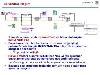 Salvando a Imagem Conecte o terminal da  variável Path  ao bloco da função  IMAQ Write File Selecione com o botão direito no mouse no  terminal polimórfico  da função  IMAQ Write File  o tipo de arquivo de imagem a ser escrito O tipo default é  BMP Salve o VI  com o nome  IMAQ Snap VI-2 .vi  (ou qualquer outro nome diferente do nome que deu anteriormente)  Vamos guardar a versão anterior para outros usos adiante Execute seu programa testando com um nome e path para salvar a imagem 