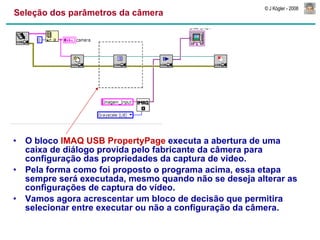Seleção dos parâmetros da câmera O bloco  IMAQ USB PropertyPage  executa a abertura de uma caixa de diálogo provida pelo fabricante da câmera para configuração das propriedades da captura de vídeo. Pela forma como foi proposto o programa acima, essa etapa sempre será executada, mesmo quando não se deseja alterar as configurações de captura do vídeo. Vamos agora acrescentar um bloco de decisão que permitira selecionar entre executar ou não a configuração da câmera. 