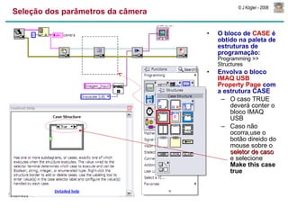 Seleção dos parâmetros da câmera O bloco de  CASE  é obtido na paleta de estruturas de programação:  Programming >> Structures Envolva o bloco  IMAQ USB Property Page  com a estrutura CASE O caso TRUE deverá conter o bloco IMAQ USB Caso não ocorra,use o botão direido do mouse sobre o  seletor de caso  e selecione  Make this case true 